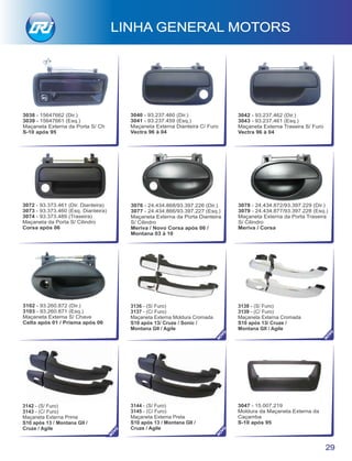 3038 - 15647662 (Dir.)
3039 - 15647661 (Esq.)
Maçaneta Externa da Porta S/ Ch
S-10 após 95
3142 - (S/ Furo)
3143 - (C/ Furo)
Maçaneta Externa Prime
S10 após 13 / Montana GII /
Cruze / Agile
3144 - (S/ Furo)
3145 - (C/ Furo)
Maçaneta Externa Preta
S10 após 13 / Montana GII /
Cruze / Agile
3040 - 93.237.460 (Dir.)
3041 - 93.237.459 (Esq.)
Maçaneta Externa Dianteira C/ Furo
Vectra 96 à 04
29
LINHA GENERAL MOTORS
3078 - 24.434.872/93.397.229 (Dir.)
3079 - 24.434.877/93.397.228 (Esq.)
Maçaneta Externa da Porta Traseira
S/ Cilindro
Meriva / Corsa
3102 - 93.260.872 (Dir.)
3103 - 93.260.871 (Esq.)
Maçaneta Externa S/ Chave
Celta após 01 / Prisma após 06
3047 - 15.007.219
Moldura da Maçaneta Externa da
Caçamba
S-10 após 95
3076 - 24.434.868/93.397.226 (Dir.)
3077 - 24.434.866/93.397.227 (Esq.)
Maçaneta Externa da Porta Dianteira
S/ Cilindro
Meriva / Novo Corsa após 06 /
Montana 03 à 10
3072 - 93.373.461 (Dir. Dianteira)
3073 - 93.373.460 (Esq. Dianteira)
3074 - 93.373.489 (Traseira)
Maçaneta da Porta S/ Cilindro
Corsa após 06
3042 - 93.237.462 (Dir.)
3043 - 93.237.461 (Esq.)
Maçaneta Externa Traseira S/ Furo
Vectra 96 à 04
3136 - (S/ Furo)
3137 - (C/ Furo)
Maçaneta Externa Moldura Cromada
S10 após 13/ Cruze / Sonic /
Montana GII / Agile
3138 - (S/ Furo)
3139 - (C/ Furo)
Maçaneta Externa Cromada
S10 após 13/ Cruze /
Montana GII / Agile
NO
VO
NO
VO
NO
VO
NO
VO
 