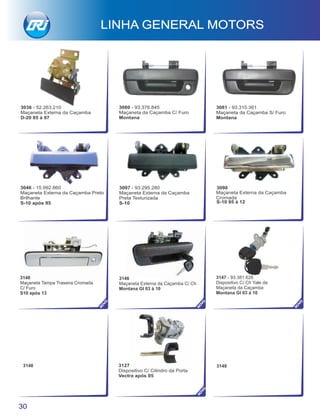3080 - 93.376.845
Maçaneta da Caçamba C/ Furo
Montana
3081 - 93.310.361
Maçaneta da Caçamba S/ Furo
Montana
3036 - 52.263.210
Maçaneta Externa da Caçamba
D-20 85 à 97
3146
Maçaneta Externa da Caçamba C/ Ch
Montana Gl 03 à 10
3148 3149
3147 - 93.381.628
Dispositivo C/ Ch Yale da
Maçaneta da Caçamba
Montana Gl 03 à 10
3098
Maçaneta Externa da Caçamba
Cromada
S-10 95 à 12
LINHA GENERAL MOTORS
30
NO
VO
NO
VO
NO
VO
3127
Dispositivo C/ Cilindro da Porta
Vectra após 05
NO
VO
3097 - 93.295.280
Maçaneta Externa da Caçamba
Preta Texturizada
S-10
3046 - 15.992.860
Maçaneta Externa da Caçamba Preto
Brilhante
S-10 após 95
3140
Maçaneta Tampa Traseira Cromada
C/ Furo
S10 após 13
 