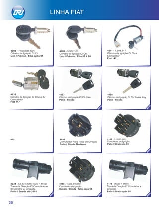 4177
4157
Cilindro de Ignição C/ Ch Yale
Palio / Strada
4158
Cilindro de Ignição C/ Ch Snake Key
Palio / Strada
36
4005 - 7.630.836 IGN
Cilindro de Ignição C/ Ch
Uno / Prêmio / Elba após 91
4006 - 5.952.100
Cilindro de Ignição C/ Ch
Uno / Prêmio / Elba 85 à 90
4011 - 7.504.847
Cilindro de Ignição C/ Ch e
Comutador
Fiat 147
LINHA FIAT
4034 - 51.831.898 (4035 + 4159)
Trava de Direção C/ Comutador e
S/ Cilindro C/ Lingueta
Palio / Strada até 2003
4036
Comutador Para Trava de Direção
Palio / Strada Moderno
4038
Cilindro de Ignição C/ Chave S/
Comutador
Fiat 147
NO
VO
NO
VO
NO
VO
NO
VO
NO
VO
NO
VO
4159 - 51.831.900
Comutador de Ignição
Palio / Strada ate 03
4160 - 1.329.316.080
Comutador de Ignição
Ducato / Strada / Palio após 04
4176 - (4035 + 4160)
Trava de Direção C/ Comutador e
Lingueta
Palio / Strada após 04
 