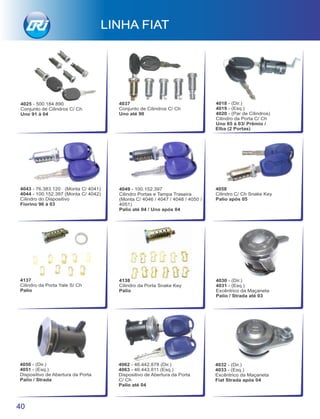 4043 - 76.383.120 (Monta C/ 4041)
4044 - 100.152.397 (Monta C/ 4042)
Cilindro do Dispositivo
Fiorino 96 à 03
4037
Conjunto de Cilindros C/ Ch
Uno até 90
4018 - (Dir.)
4019 - (Esq.)
4020 - (Par de Cilindros)
Cilindro da Porta C/ Ch
Uno 85 à 03/ Prêmio /
Elba (2 Portas)
4030 - (Dir.)
4031 - (Esq.)
Excêntrico da Maçaneta
Palio / Strada até 03
4138
Cilindro da Porta Snake Key
Palio
40
LINHA FIAT
4032 - (Dir.)
4033 - (Esq.)
Excêntrico da Maçaneta
Fiat Strada após 04
4050 - (Dir.)
4051 - (Esq.)
Dispositivo de Abertura da Porta
Palio / Strada
4062 - 46.442.878 (Dir.)
4063 - 46.443.811 (Esq.)
Dispositivo de Abertura da Porta
C/ Ch
Palio até 04
4049 - 100.152.397
Cilindro Portas e Tampa Traseira
(Monta C/ 4046 / 4047 / 4048 / 4050 /
4051)
Palio até 04 / Uno após 04
4058
Cilindro C/ Ch Snake Key
Palio após 05
4137
Cilindro da Porta Yale S/ Ch
Palio
4025 - 500.184.890
Conjunto de Cilindros C/ Ch
Uno 91 à 04
 