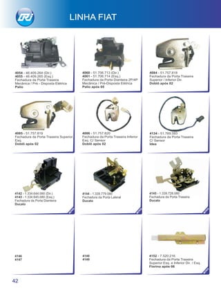 4060 - 51.706.713 (Dir.)
4061 - 51.706.714 (Esq.)
Fechadura da Porta Dianteira 2P/4P
Mecânica / Pré-Disposta Elétrica
Palio após 05
4085 - 51.757.819
Fechadura da Porta Traseira Superior
Esq.
Doblô após 02
4084 - 51.757.818
Fechadura da Porta Traseira
Superior / Inferior Dir.
Doblô após 02
4142 - 1.334.644.080 (Dir.)
4143 - 1.334.645.080 (Esq.)
Fechadura da Porta Dianteira
Ducato
4144 - 1.339.779.080
Fechadura da Porta Lateral
Ducato
4145 - 1.339.728.080
Fechadura da Porta Traseira
Ducato
4146
4147
4148
4149
42
LINHA FIAT
4134 - 51.769.593
Fechadura da Porta Traseira
C/ Sensor
Idea
4152 - 7.520.216
Fechadura da Porta Traseira
Superior Esq. e Inferior Dir. / Esq.
Fiorino após 06
NO
VO
NO
VO
NO
VO
NO
VO
4086 - 51.757.820
Fechadura da Porta Traseira Inferior
Esq. C/ Sensor
Doblô após 02
4054 - 46.409.264 (Dir.)
4055 - 46.409.265 (Esq.)
Fechadura da Porta Traseira
Mecânica / Pré - Disposta Elétrica
Palio
 
