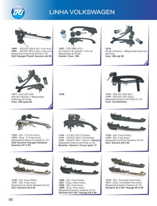 1217 - 2VC.837.205
Kits de Cilindros + Maçanetas
Externas da Porta
Cam. VW após 00
1240
1122 - (Dir. C/ Friso Inox)
1123 - (Esq. C/ Friso Inox)
Maçaneta Externa Cromada C/ Ch
Gol/ Saveiro/ Voyage/ Santana/
Quantun 87 à 94
1130 - 113.837.205.2 (Preta)
1131 - 102.837.205.1 (Cromada)
1132 - 109.837.205.1 (Crom.- Variant)
Maçaneta Externa da Porta C/ Ch
Brasília / Variant / Fusca após 77
1118 - 2R2.837.206 (Dir.)
1119 - 2R2.837.205 (Esq.)
Maçaneta Externa da Porta C/ Ch
Cam. Constelation
LINHA VOLKSWAGEN
06
1136 - (Dir. Friso Preto)
1137 - (Dir. Friso Inox)
Maçaneta da Porta Dianteira S/ Ch
Gol / Saveiro 84 à 94
1134 - (Dir. Friso Preto)
1135 - (Dir. Friso Inox)
Maçaneta da Porta Dianteira S/ Ch
Gol / Saveiro 84 à 94
1206 - (Dir. Friso Preto)
1207 - (Esq. Friso Preto)
1208 - (Dir. Friso Inox)
1209 - (Esq. Friso Inox)
Maçaneta Externa Traseira S/ Ch
Santana 84 à 89 / Voyage 84 à 94
1210 - (Dir. Cromada Friso Inox)
1211 - (Esq. Cromada Friso Inox)
Maçaneta Externa Traseira S/ Ch
Santana 84 à 89 / Voyage 84 à 94
1094 - 305.837.206.4 (Dir. Friso Inox)
1095 - 305.837.205.3 (Esq. Friso Inox)
Maçaneta Externa da Porta C/ Ch
Gol/ Voyage/ Parati/ Saveiro até 86
1107 - TOO.898.375.J
Kit Cilindro de Ignição + Par de
Maçanetas da Porta
Kombi / Cam. VW
1216
Kit de Cilindros + Maçanetas Externas
da Porta
Cam. VW até 99
NOVO
NOVO
 