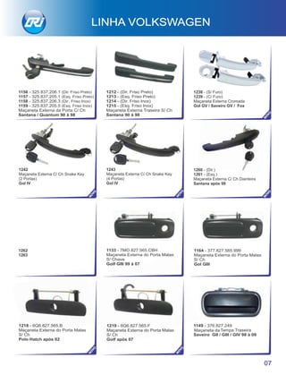 1219 - 6Q6.827.565.F
Maçaneta Externa do Porta Malas
S/ Ch
Golf após 07
1218 - 6Q6.827.565.B
Maçaneta Externa do Porta Malas
S/ Ch
Polo Hatch após 02
1149 - 376.827.249
Maçaneta da Tampa Traseira
Saveiro GII / GIII / GIV 98 à 09
1260 - (Dir.)
1261 - (Esq.)
Maçaneta Externa C/ Ch Dianteira
Santana após 98
1242
Maçaneta Externa C/ Ch Snake Key
(2 Portas)
Gol IV
1243
Maçaneta Externa C/ Ch Snake Key
(4 Portas)
Gol IV
1262
1263
1133 - 7MO.827.565.CBH
Maçaneta Externa do Porta Malas
S/ Chave
Golf GIII 99 à 07
1164 - 377.827.565.999
Maçaneta Externa do Porta Malas
S/ Ch
Gol GIII
LINHA VOLKSWAGEN
07
NO
VO
NO
VO
NO
VO
NO
VO
NO
VO1156 - 325.837.206.1 (Dir. Friso Preto)
1157 - 325.837.205.1 (Esq. Friso Preto)
1158 - 325.837.206.3 (Dir. Friso Inox)
1159 - 325.837.205.5 (Esq. Friso Inox)
Maçaneta Externa da Porta C/ Ch
Santana / Quantum 90 à 98
1212 - (Dir. Friso Preto)
1213 - (Esq. Friso Preto)
1214 - (Dir. Friso Inox)
1215 - (Esq. Friso Inox)
Maçaneta Externa Traseira S/ Ch
Santana 90 à 98
NO
VO
1238 - (S/ Furo)
1239 - (C/ Furo)
Maçaneta Externa Cromada
Gol GV / Saveiro GV / Fox
 