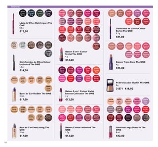 31158
Nude
Porcelain
31159
Nude
Beige
31160
Porcelain
31161
Fair
Nude
31165
Mahogany
31162
Nude
Pink
31163
Natural
Beige
31164
Light
Ivory
31433
Nude
Rose
30569
Ininite
Rose
32242
Flamingo
Fuchsia
30673
Red Haute
Couture
30661
Clover
Haze
32237
Berry
Blast
30667
Sweet
Tangerine
30655
Uptown
Rose
30574
Fuchsia
Excess
31434
Spicy
Nude
30570
Rosewood
Eternity
32243
Sunset
Red
30675
VIP
Beige
30663
Mysterious
Pink
32238
Electric
Crimson
30668
Coral
Ideal
30656
Pink
Maylower
30575
Endless
Red
31435
Perfect
Pink
30571
Absolute
Blush
32244
Vivid
Violet
30676
Chic In
Taupe
30664
Cranberry
Blush
32239
Daring
Lilac
30669
Red
Devotion
30658
Garnet
Attraction
31436
Clover
Haze
30572
Always
Cranberry
32245
Coral
Burst
30677
Warm
Nude
30665
Warm
Peach
32240
Rose
Ray
30671
Red
Passion
30659
Fuchsia
Hype
31437
Vibrant
Pink
30573
Pink
Unlimited
32246
Rouge
Attract
30679
Vintage
Rose
30666
Coral
Charisma
32241
Orange
Pop
30672
Irresistible
Red
30660
Pink
Lady
31438
Coral
Ideal
30576
Violet
Extreme
31439
Real
Red
30577
Forever
Plum
31440
Smoke
Red
30980
Spectacular
Nude
30981
Ravishing
Rose
30982
Sublime
Pink
30983
Striking
Coral
30984
Amazing
Berry
30985
Stunning
Clover
30986
Explosive
Pink
30987
Dazzling
Plum
30578
Mocha
Intensity
30521
Ice
Pink
30523
Strawberry
Cream
30526
Rose
Diamond
30524
Lilac
Silk
30527
Night
Orchid
30525
Mulberry
Mauve
30533
Cherry
Chic
30522
Ballerina
Rose
30534
Cappuccino
30530
London
Red
30531
Ruby
Rouge
31194
Amethyst
Rock
30528
Fuchsia
Allure
30520
Tiramisu
30529
Red Sky
at Night
30682
Red
Copper
31557
Onyx
Black
31558
Midnight
Blue
31559
Amazon
Green
31560
Deep
Plum
30596
Porcelain
31577
Iced
Sand
30597
Fair
Nude
31578
Arctic
Silver
30598
Nude
Pink
31579
Sahara
Bronze
30599
Light
Ivory
31580
Mauve
Lava
30600
Natural
Beige
31581
Amazon
Night
30601
Olive
Beige
31582
Charcoal
Dusk
100
Vernizes Longa Duração The
ONE
8 ml.
€12,00
Base de Cor EverLasting The
ONE
30 ml.
€17,00
Delineador de Lábios Colour
Stylist The ONE
0,3 g.
€11,00
THE ONE
Bases de Cor IlluSkin The ONE
30 ml.
€17,00
Batons Colour Unlimited The
ONE
1,7 g.
€13,00
Batom 5 em 1 Colour Stylist
Intense Collection The ONE
4 g.
€12,00
Batom 5 em 1 Colour
Stylist The ONE
4 g.
€12,00
Batom Triple Core The ONE
4 g.
€15,00
Lápis de Olhos High Impact The
ONE
0,3 g.
€12,00
Stick Sombra de Olhos Colour
Unlimited The ONE
1,2 g.
€14,00
Pó Bronzeador Illuskin The ONE
8 g.
31571 €18,00
 