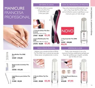 101
MAQUILHAGEMETENDÊNCIAS
 Top Coat Gel The ONE
8 ml.
32581 €10,00
€6,95
 Lima de Unhas The One
Crystal
Dimensões: 13,5 x 1,2 cm.
27441 €3,00 €1,95
 Lima Multifunções The
ONE
Dimensões: 18 x 2.1 x 1.6 cm.
27570 €3,00 €1,95
NOVO
DÊ FORMA ÀS UNHAS
Faça uma manicure proissional em casa
com oTop Coat GelThe ONE. Este
verniz brilhante suaviza e aperfeiçoa a sua
manicure, para um look de gel.
Base/Brilho The ONE
8 ml.
31029 €10,00
Endurecedor de Unhas The
ONE
8 ml.
32038 €12,00
Lápis Branco para Unhas The
ONE
1,9 g.
31480 €8,00
LOOK GEL PROFISSIONAL EM MINUTOS
1. Dê forma, reine e suavize
com uma lima ina.
2. Dê brilho com
a lima para polir
MANICURE
FRANCESA
PROFISSIONAL



31477
Ivory
Veil
31478
Rose
Lace
31476
Peach
Pearl
31476PeachPearl
 Verniz French Manicure
The ONE
8 ml.
€12,00 €7,95
APERFEIÇOE O LOOK
Tudo o que necessita é criar uma
manicure francesa subtilmente perlada que
ique tão perfeita que ninguém acredita
que foi feita em casa.

 Verniz White Tip The
ONE
8 ml.
31482 €9,00 €5,95
FAÇA A PONTA FRANCESA
Aplique uma camada doVerniz White
TipThe ONE com o pincel de precisão.
Deixe secar completamente o verniz.

 