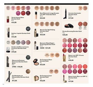 32066
Bianca
Nude
32070
Gentle
Lilac
32067
Soft
Pink
32071
Tempting
Violet
32068
Pink
Carat
32072
Passionate
Red
32069
Tea
Rose
32073
Noble
Burgundy
32088
Light
32089
Natural
31802
Porcelain
31803
Light
Rose
31804
Light
Ivory
31805
Rose
Beige
31806
Natural
Beige
30992
Frosted
White
30993
Gold
Sparkle
30994
Shimmering
Grey
30995
Crystal
Taupe
30996
Bronzed
Burgundy
32048
Light
Rose
32049
Light
Ivory
32050
Rose
Beige
32051
Natural
Beige
32047
Porcelain
32057
Translucent
31430
Blonde
31808
Light
32083
Natural
Peach
31809
Natural
32252
Light
32254
Medium
32084
Dark
Bronze
32250
Black
32318
Pink
Touch
32323
Bright
Berry
32319
Fresh
Pink
32324
Dusky
Rose
32320
Perfect
Peach
32325
Forever
Red
32321
Orange
Coral
32326
Dark
Burgundy
32317
Nude
Rose
32322
Violet
Pink
30445
Satin
Beige
30455
Red
Fatale
30450
Peach
Pink
30451
Lucent
Pink
30456
Muted
Plum
30446
Creamy
Nude
30453
Fuchsia
Divine
30448
Pearly
Pink
30458
Copper
Shine
30449
Rose
Petal
30454
True
Red
30459
Cherry
Love
30447
Pink
Nude
30452
Raspberry
Blush
30457
Lavender
Lustre
27093
Black
106
Base Mineral de Longa Duração
com SPF 15 Giordani Gold
30 ml.
€25,00
Base de Cor Age Defying
Giordani Gold
30 ml.
€25,00
Base para Maquilhagem
Perfecting Giordani Gold
30 ml.
32058 €21,00
Verniz Intense Shine
Giordani Gold
8 ml.
€15,00
Sombra de Olhos em Creme
Luminous Giordani Gold
4,5 g.
€19,00
Pó Compacto Jewel
Giordani Gold
9 g.
€26,00
Gel Modelador de
Sobrancelhas Giordani Gold
4 ml.
€11,00
Pó Compacto Sheer
Giordani Gold
9 g.
€25,00
Pérolas Bronzing Giordani Gold
25 g.
€30,00
Eyeliner Líquido Giordani Gold
4 ml.
€15,00
Corretor Iluminador
Giordani Gold
2,7 ml.
€17,00
Batom Iconic Mate com SPF 12
Giordani Gold
4 g.
€17,00
GIORDANI GOLD
Batom com SPF 15 Iconic
Giordani Gold
4 g.
€18,00Máscara de Pestanas
Panorama Giordani Gold -
Black
8 ml.
27093 €18,00
 