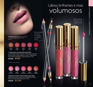 31381
Nude
31382
Coral
31383
Rose
31384
Pink
31814
Vibrant Coral
31813
Pink Quartz
31812
Lavender
31811
Sheer Pink
31815
Wild Rose
31385
Red
31813PinkQuartz
31814VibrantCoral
31385Red
31384Pink
31811SheerPink
107107
 Brilho de Lábios Youth Full Giordani Gold
Brilho intenso para os lábios com Microesferas de Ácido
Hialurónico para lábios mais jovens. 3,5 ml.
€16,00 €11,95
Lábios brilhantes e mais
volumosos
 Delineador de Lábios Giordani Gold
Luxuoso lápis de lábios cremoso. Tom intenso e hidratante
que dura todo o dia sem esbater ou secar*. Original ponta
com pincel para aplicação e mistura do batom. 1,6 g.
€15,00 €9,95
Exclusiva ponta
em pincel
para aplicar
e espalhar o
batom
Brilho de lábios
suavizante e de
longa duração
MAQUILHAGEMETENDÊNCIAS
A Modelo está a usar: Brilho de Lábios
Youth Full Giordani Gold 31813 Pink
Quartz.


*Testado em 60 mulheres
 