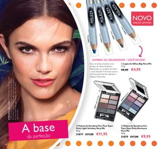 31877LightSmokey
31879
Rom
ance
108
 Paleta de Sombras For Your Eyes
Only Light Smokey Very Me
4,8 g.
31877 €17,00 €11,95
 Paleta de Sombras For
Your Eyes Only Romance
Very Me
4,8 g.
31879 €17,00 €9,95
 Lápis de Olhos Big Very Me
1,7 g.
€8,00 €4,95
SOMBRA OU DELINEADOR –VOCÊ DECIDE!
A base
da perfeição
32694Taupe
32695W
hite
32696Green
32697Blue



AModeloestáausar:PóPeachMePerfectVeryMe
31892Clear,HidratantecomCorparaoRostoPeach
MePerfectVeryMe20529Light,PaletadeSombras
ForYourEyesOnlyLightSmokeyVeryMe31877
LightSmokey.
NOVOEDIÇÃO LIMITADA
Dois versáteis produtos num
só lápis de olhos fantástico.
Delineador ou sombra de olhos
– você decide! A fórmula suave e
cremosa permite-lhe delinear e
esbater facilmente.
 