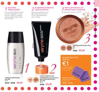 1 2 3
20529
Light
20530
Dark
31892
Clear
31893
Bronze
3189
2
Clear
20529Light
109
BASE PARA
MAQUILHAGEM
ACABAMENTO PERFEITO,
AÇÃO NUTRITIVA
Esponjas Very Me
Conjunto de 2. Dimensões:
4 x 4 x 0.5 cm.
23265 €2,50
 Hidratante com Cor para o
Rosto Peach Me Perfect
Very Me
30 ml.
€9,00 €5,95
 Base Prep Me Perfect
Very Me
30 ml.
26545 €9,00 €5,95
 Pó Peach Me Perfect Very
Me
8 g.
€9,00 €5,95
MAQUILHAGEMETENDÊNCIAS
AS ESPONJAS POR
APENAS
€1na compra de qualquer
produto* da pág.109
*Exceto o 23265



ÚLTIMA APRESENTAÇÃO
Criar uma base perfeita para aplicar
a restante maquilhagem é a única
forma de conseguir um resultado
realmente perfeito.Aplique a Base
Prep Me Perfect!
Pó ligeiramente cintilante com SPF 10
PARA CONTORNO E UM
BRILHO SUAVE E SAUDÁVEL
Aplique este hidratante com cor
ligeira, disponível em dois tons,
para um rosto perfeitamente
suave e radiante.
 