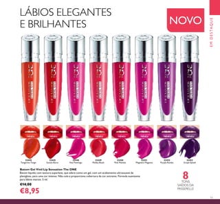 11
32444
Tangerine Tango
32451
Magnetic Magenta
32453
Grape Splash
32445
Sunset Burst
32449
Malibu Blush
32452
Purple Rumba
32448
Hot Flamingo
32450
Pink Mambo
8TONS
SAÍDOS DA
PASSERELLE
EMDESTAQUE
Batom Gel Vinil Lip Sensation The ONE
Batom líquido com textura superleve, que adere como um gel, com um acabamento ultrassuave de
plexigloss, para uma cor intensa. Não cola e proporciona cobertura de cor extrema. Fórmula suavizante
para lábios macios. 5 ml.
€14,00
€8,95
NOVO
LÁBIOS ELEGANTES
E BRILHANTES
 