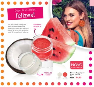 32831
Coconut
32832
Watermelon
32831Co
conut
32
832 W
atermelon
111
Bálsamo Happy Lips Ice
Cream Very Me
7 g.
€7,00 €4,95
MAQUILHAGEMETENDÊNCIAS
NOVOEDIÇÃO LIMITADA
Diga olá aos lábios
felizes!
AROMA DE
COCO
AROMA DE
MELANCIA
Nos dias quentes, ofereça aos
lábios um mimo refrescante!
Bálsamo hidratante, em deliciosos
aromas de verão, com um bonito
toque de cor perlado e brilhante.
A Modelo está a
usar: Bálsamo
Colour Mania Very
Me 31865 Pink
Menthol.
 