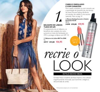 recrie o
LOOK
Protege os
lábios com
SPF 15
ESTILO BOHO IBIZA
O estilo fresco e boémio de Ibiza inspirou uma coleção
magniicamente intrincada, que transmite a elegância
descontraída do verão.
BÁLSAMO DE LÁBIOS
TUDO EM UM
O acabamento de um bálsamo, os
benefícios dos cuidados do rosto:
aumenta os níveis de hidratação em
47%*
e protege os lábios com SPF 15!
 Bálsamo de Lábios BB The ONE
4 g.
30717 €11,00 €6,95
CABELO ONDULADO
E COM CARACÓIS
Para cabelo ondulado ou com caracóis use
a quantidade do tamanho de uma laranja
da nossa Mousse Styling ultraforte,
um secador de cabelo e uma escova
redonda. Mais na pág. 31.
 Mousse Styling Caracóis e Cabelo
Ondulado HairX
200 ml.
31090 €15,00 €9,95
1
112


*Clinicamente testado com um Corneómetro
 
