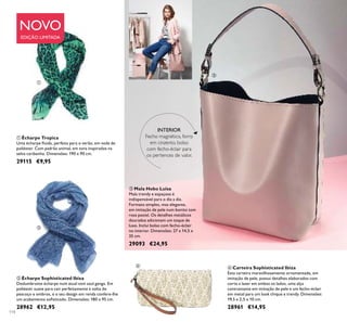 114
 Carteira Sophisticated Ibiza
Esta carteira maravilhosamente ornamentada, em
imitação de pele, possui detalhes elaborados com
corte a laser em ambos os lados, uma alça
contrastante em imitação de pele e um fecho-éclair
em metal para um look chique e trendy. Dimensões:
19,5 x 2,5 x 10 cm.
28961 €14,95
 Écharpe Sophisticated Ibiza
Deslumbrante écharpe num atual tom azul ganga. Em
poliéster suave para cair perfeitamente à volta do
pescoço e ombros, e o seu design em renda confere-lhe
um acabamento soisticado. Dimensões: 180 x 95 cm.
28962 €12,95
 Écharpe Tropica
Uma écharpe luida, perfeita para o verão, em voile de
poliéster. Com padrão animal, em tons inspirados na
selva caribenha. Dimensões: 190 x 90 cm.
29115 €9,95
 Mala Hobo Luisa
Mala trendy e espaçosa é
indispensável para o dia a dia.
Formato simples, mas elegante,
em imitação de pele num bonito tom
rosa pastel. Os detalhes metálicos
dourados adicionam um toque de
luxo. Inclui bolso com fecho-éclair
no interior. Dimensões: 27 x 14,5 x
35 cm.
29093 €24,95
NOVO
EDIÇÃO LIMITADA
INTERIOR
Fecho magnético, forro
em cinzento, bolso
com fecho-éclair para
os pertences de valor.




 