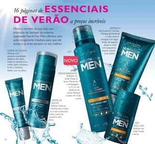 120
Aplique todas as
manhãs e/ou noites
no rosto e pescoço.
Evite a zona de
contorno dos
olhos.
Aplique uma
pequena quantidade
debaixo dos olhos,
todas as manhãs e/ou
noites, após a limpeza.
Evite o contacto
direto com os olhos.
Aplique nas
axilas limpas e
secas. Mantenha
a embalagem
a 15 cm de
distância do
corpo.Aplique
o spray em toda
a axila.
Massaje gentilmente
o rosto todo e
enxague com água
limpa, de seguida
seque o rosto
com pequenos
toques usanda
uma toalha.
Aplique nas
axilas limpas
e secas.
Mime o homem da sua vida com
produtos de barbear da máxima
qualidade! North For Men oferece uma
ação revigorante imediata para que ele
esteja e se sinta sempre no seu melhor.
CREME DE OLHOS
LIMPEZA E
ESFOLIANTE FACIAL
SPRAY
DESODORIZANTE
CREME DE
ROSTO
DEO
ROLL-ON
16 páginas de ESSENCIAIS
DE VERÃOa preços incríveis





NOVO
 