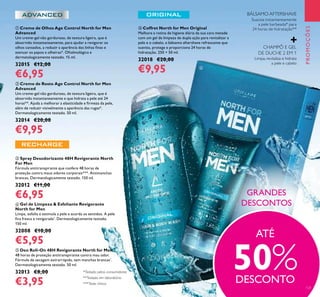 121
 Deo Roll-On 48H Revigorante North for Men
48 horas de proteção antitranspirante contra mau odor.
Fórmula de secagem extrarrápida, sem manchas brancas*
.
Dermatologicamente testado. 50 ml.
32013 €8,00
€3,95
 Gel de Limpeza & Esfoliante Revigorante
North for Men
Limpa, esfolia e estimula a pele e acorda os sentidos. A pele
ica fresca e revigorada*
. Dermatologicamente testado.
150 ml.
32008 €10,00
€5,95
 Creme de Olhos Age Control North for Men
Advanced
Um creme-gel não gorduroso, de textura ligeira, que é
absorvido instantaneamente, para ajudar a revigorar os
olhos cansados, a reduzir a aparência das linhas inas e
atenuar os papos e olheiras*. Oftalmológica e
dermatologicamente testado. 15 ml.
32015 €12,00
€6,95
 Coffret North for Men Original
Melhore a rotina de higiene diária da sua cara metade
com um gel de limpeza de dupla ação para revitalizar a
pele e o cabelo, e bálsamo aftershave refrescante que
suaviza, protege e proporciona 24 horas de
hidratação. 250 + 50 ml.
32018 €20,00
€9,95
 Creme de Rosto Age Control North for Men
Advanced
Um creme-gel não gorduroso, de textura ligeira, que é
absorvido instantaneamente e que hidrata a pele até 24
horas**. Ajuda a melhorar a elasticidade e irmeza da pele,
além de reduzir visivelmente a aparência das rugas*.
Dermatologicamente testado. 50 ml.
32014 €20,00
€9,95
 Spray Desodorizante 48H Revigorante North
For Men
Fórmula antitranspirante que confere 48 horas de
proteção contra maus odores corporais***. Antimanchas
brancas. Dermatologicamente testado. 150 ml.
32012 €11,00
€6,95
PROMOÇÕES
Suaviza instantaneamente
a pele barbeada* para
24 horas de hidratação**
Limpa, revitaliza e hidrata
a pele e cabelo
CHAMPÔ E GEL
DE DUCHE 2 EM 1
BÁLSAMO AFTERSHAVE
GRANDES
DESCONTOS
ATÉ
50%DESCONTO

**Testado em laboratório
*Testado pelos consumidores
***Teste clínico
 