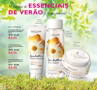 124
 Creme de Rosto com
Camomila Love Nature
50 ml.
30157 €13,00
€5,95
 Tónico Facial com
Camomila Love Nature
150 ml.
30158 €11,00
€4,95
 Limpeza Cremosa com
Camomila Love Nature
125 ml.
30159 €11,00
€4,95
PELE SENSÍVEL
Tónico
suavizante e
levemente
perfumado
Limpeza
cremosa
apaziguante
Creme facial
suave e
apaziguante
16 páginas de ESSENCIAIS
DE VERÃO a preços incríveis



 