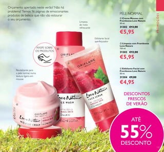 125
PROMOÇÕES
 Creme Mousse com
Framboesa Love Nature
50 ml.
31302 €13,00
€5,95
 Limpeza com Framboesa
Love Nature
150 ml.
31303 €12,00
€5,95
 Esfoliante Facial com
Framboesa Love Nature
50 ml.
31304 €9,00
€4,95
Revitalizante para
a pele normal, numa
textura ligeira em
mousse
Limpeza
de rosto
refrescante
Esfoliante facial
aperfeiçoador
DESCONTOS
FRESCOS
DE VERÃO
Orçamento apertado neste verão? Não há
problema! Temos 16 páginas de emocionantes
produtos de beleza que não vão estourar
o seu orçamento.
ATÉ
55%DESCONTO
RASPE SOBRE
OS PRODUTOS



PELE NORMAL
 
