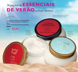 126
Com um
irresistível
aroma loral e
amadeirado
Hidratação
intensa com
notas lorais e
frutadas
Creme suavizante com um aroma
oriental abaunilhado e frutado
16 páginas de ESSENCIAIS
DE VERÃOa preços incríveis



CREME DE CORPO
250 ml.
 31723 Creme de Corpo Perfumado My Red
 31779 Creme de Corpo Perfumado Love
Potion
 31777 Creme de Corpo Perfumado Divine
€12,00
Cada: €5,95
 