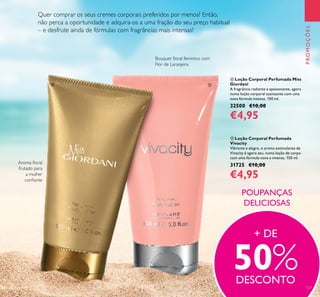 127
 Loção Corporal Perfumada
Vivacity
Vibrante e alegre, o aroma estimulante de
Vivacity é agora seu, numa loção de corpo
com uma fórmula nova e intensa. 150 ml.
31725 €10,00
€4,95
 Loção Corporal Perfumada Miss
Giordani
A fragrância radiante e apaixonante, agora
numa loção corporal suavizante com uma
nova fórmula intensa. 150 ml.
32500 €10,00
€4,95
PROMOÇÕES
POUPANÇAS
DELICIOSAS
Bouquet loral feminino com
Flor de Laranjeira
Quer comprar os seus cremes corporais preferidos por menos? Então,
não perca a oportunidade e adquira-os a uma fração do seu preço habitual
– e desfrute ainda de fórmulas com fragrâncias mais intensas!
Aroma loral
frutado para
a mulher
coniante
+ DE
50%DESCONTO
 
 