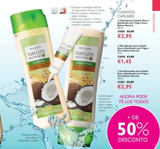 129
 Champô para Cabelo Seco e
Daniicado com Trigo e Coco
Nature Secrets
250 ml.
21860 €6,00
€2,95
 Condicionador para Cabelo
Seco e Daniicado com Trigo e
Coco Nature Secrets
250 ml.
21862 €6,00
€2,95
 Óleo Quente para Cabelo
Seco e Daniicado com Trigo e
Coco Nature Secrets
15 ml.
22698 €3,00
€1,45
PROMOÇÕES
1. Coloque a embalagem fechada
em água quente durante 1 minuto.
2.Abra e massaje o conteúdo no
cabelo molhado.
3. Deixe atuar durante 1 minuto
e enxague bem, para um cabelo
brilhante e saudável.
Champô protetor
que repara e
rejuvenesce o cabelo.
Condicionador
suavizante e
nutritivo que
deixa o cabelo
mais saudável e
bonito.
AGORA PODE
TÊ-LOS TODOS
CUIDADOS
CAPILARES
+ DE
50%DESCONTO



 