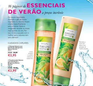 130
 Champô Volume com
Chá Verde e Bergamota
Nature Secrets
250 ml.
31233 €6,00
€2,95
 Condicionador Volume
com Chá Verde e
Bergamota Nature
Secrets
250 ml.
31234 €6,00
€2,95
Limpa,
revitaliza
e confere
volume ao
cabelo ino
Os nossos requintados
champôs e géis de duche
inspirados na natureza foram
criados especiicamente
para o manter fresco e
revigorado durante os meses
mais quentes do ano. Por
isso, mime a sua pele com o
melhor que a natureza tem
para oferecer!
16 páginas de ESSENCIAIS
DE VERÃOa preços incríveis
CUIDADOS CAPILARES


Revitaliza e
nutre sem
deixar uma
sensação de
"cabelo pesado".
 
