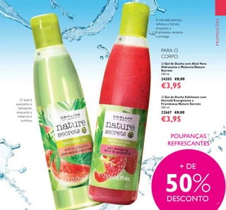 131
PROMOÇÕES
 Gel de Duche com Aloé Vera
Hidratante e Melancia Nature
Secrets
250 ml.
24203 €8,00
€3,95
 Gel de Duche Esfoliante com
Hortelã Energizante e
Framboesa Nature Secrets
250 ml.
22667 €8,00
€3,95
O aloé é
suavizante e
hidratante,
enquanto a
melancia é
nutritiva.
A Hortelã estimula,
refresca e hidrata
enquanto a
Framboesa revitaliza
e protege.
POUPANÇAS
REFRESCANTES
+ DE
50%DESCONTO
PARA O
CORPO


 