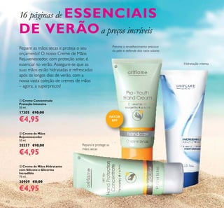 132
Repara e protege as
mãos secas
Previne o envelhecimento precoce
da pele e defende dos raios solares
Hidratação intensa
16 páginas de ESSENCIAIS
DE VERÃOa preços incríveis
FATOR
SPF



 Creme de Mãos
Rejuvenescedor
50 ml.
20357 €10,00
€4,95
 Creme de Mãos Hidratante
com Silicone e Glicerina
Incredible
75 ml.
30909 €8,00
€4,95
 Creme Concentrado
Proteção Intensiva
50 ml.
17305 €10,00
€4,95
Repare as mãos secas e proteja o seu
orçamento! O nosso Creme de Mãos
Rejuvenescedor, com proteção solar, é
essencial no verão. Assegure-se que as
suas mãos estão hidratadas e refrescadas
após os longos dias de verão, com a
nossa vasta coleção de cremes de mãos
– agora, a superpreços!
 