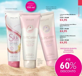 133
 Creme de Mãos Silk Beauty
150 ml.
31364 €13,00
€4,95
 Creme Protetor para Mãos e
Unhas SoftCaress
150 ml.
31347 €11,00
€4,95
 Creme de Mãos Hidratante
SoftCaress
150 ml.
31348 €11,00
€4,95
PROMOÇÕESPROMOÇÕES
TAMANHO
JUMBO!
150 ml
Ajuda a
recuperar a
hidratação
natural da
pele
Nutre e confere uma
hidratação intensa às
mãos secas
Intensamente hidratante



ATÉ
60%DESCONTO
DESCONTOS QUENTES,
POUPANÇAS
ESCALDANTES!
 