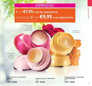135
PROMOÇÕES
 Creme Universal - Geleia Real
com Mel Biológico
15 ml.
32537 €14,00
 Creme Universal - Geleia Real
15 ml.
1276 €14,00
 Creme Universal - Geleia Real
com Rosa
15 ml.
30861 €14,00
Protege, suaviza e
hidrata com
o encantador
aroma de rosa Suavidade com
mel biológico
A Geleia Real
original, o
favorito de
sempre
IMPERDÍVEL!
1 POR €7,95(+ DE 40% DESCONTO)
QUAISQUER 2*
POR €9,95(+ 60% DESCONTO)
*Deverá indicar os 2 códigos que pretende adquirir



 