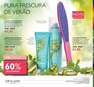ATÉ
60%DESCONTO
 Lima para Pés Midori
Lima para pés prática, em plástico
e com dupla face, com dois tipos
de lixa diferentes para esfoliar e
suavizar os pés. Dimensões: 24 x
4,4 cm.
29006 €5,00
€1,95
 Creme de Pés com Menta e
Kiwi Feet up Cooling Breeze
Creme de pés hidratante intensivo
com kiwi e menta, para deixar os pés
suaves, macios e frescos. 75 ml.
31283 €10,00
€4,45
 Spray de Pés com Menta e
Kiwi Feet up Cooling Breeze
Spray desodorizante de pés com
refrescante Menta e Kiwi. Refresca e
revigora instantaneamente para pés
maravilhosamente frescos. 150 ml.
31284 €11,00
€4,45
PURA FRESCURA
DE VERÃO
Hidrata
intensamente
e deixa os
pés suaves e
refrescados
Face dupla, com
dois tipos de lixa
diferentes
NOVO
EDIÇÃO LIMITADA
Refresca e revigora
instantaneamente



Catálogo102016(30/06–20/072016)
ORIFLAME PORTUGAL,
Apoio ao Cliente e Encomendas: (+351) 308 807 500
www.orilame.pt
Todas as promoções estão sujeitas ao stock existente. Produtos que se encontrem
esgotados não acumulam para valores mínimos pedidos em qualquer promoção.
Promoções válidas salvo erro tipográico.
Todas as promoções estão sujeitas ao stock existente.
© 2016 Orilame Cosméticos, LDA
 