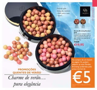 32081
Natural
Radiance
32082
Natural
Bronze
32082Natural
Bronze
32081N
atur
al Radiance
15
EMDESTAQUE
Delicado efeito
bronzeado, luminoso
e blush para o rosto
e decote.
Na compra de um batom
da página 14, poderá
adquirir as suas Pérolas
Bronzing*
preferidas pelo
preço incrível de
€5*Deverá indicar o código que pretende
adquirir
Pérolas Bronzing Giordani
Gold
Pérolas em pó moldadas à mão e
multicoloridas que dão à pele um
brilho levemente bronzeado, um
ligeiro brilho e um toque de cor
saudável. 25 g.
€30,00
€19,95
Charme de verão…
pura elegância
PROMOÇÕES
QUENTES DE VERÃO
 