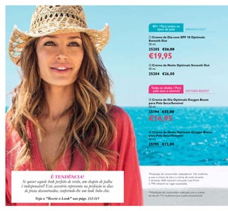 16
 Creme de Dia Optimals Oxygen Boost
para Pele Seca/Sensível
50 ml.
25194 €22,00
€14,95
 Creme de Noite Optimals Oxygen Boost
para Pele Seca/Sensível
50 ml.
25195 €22,00
 Creme de Noite Optimals Smooth Out
50 ml.
25204 €26,00
 Creme de Dia com SPF 10 Optimals
Smooth Out
50 ml.
25205 €26,00
€19,95
É TENDÊNCIA!
Se quiser aquele look perfeito de verão, um chapéu de palha
é indispensável! Este acessório representa na perfeição os dias
de praia descontraídos, conferindo-lhe um look boho chic. **Avaliação do consumidor realizada com o creme
de dia em 111 mulheres com a pele seca/sensível
*Avaliação do consumidor realizada em 136 mulheres
a usar o creme de dia e o creme de noite durante
2 semanas. 86% notaram uma pele mais irme
e 79% notaram as rugas suavizadas.
Veja o "Recrie o Look" nas págs. 112-113
OXYGEN BOOST
Todas as idades / Para
pele seca e sensível
SMOOTH OUT
40+ / Para todos os
tipos de pele
 
