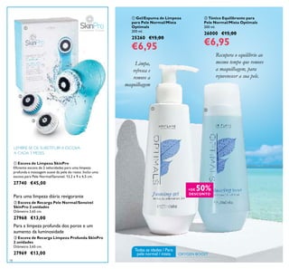 18
 Escova de Recarga Pele Normal/Sensível
SkinPro 2 unidades
Diâmetro 3,65 cm.
27968 €13,00
Para uma limpeza diária revigorante
 Escova de Recarga Limpeza Profunda SkinPro
2 unidades
Diâmetro 3,65 cm.
27969 €13,00
Para a limpeza profunda dos poros e um
aumento da luminosidade
LEMBRE-SE DE SUBSTITUIR A ESCOVA
A CADA 3 MESES
 Escova de Limpeza SkinPro
Eiciente escova de 2 velocidades para uma limpeza
profunda e massagem suave da pele do rosto. Inclui uma
escova para Pele Normal/Sensível. 13,2 x 9 x 4,5 cm.
27740 €45,00
 Gel/Espuma de Limpeza
para Pele Normal/Mista
Optimals
200 ml.
25260 €15,00
€6,95
 Tónico Equilibrante para
Pele Normal/Mista Optimals
200 ml.
26000 €15,00
€6,95
Limpa,
refresca e
remove a
maquilhagem
Recupera o equilíbrio ao
mesmo tempo que remove
a maquilhagem, para
rejuvenescer a sua pele.



 
Todas as idades / Para
pele normal / mista OXYGEN BOOST
+DE 50%
DESCONTO
 