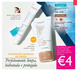 30346
Light
30347
Medium
19
EMDESTAQUE
Perfeitamente limpa,
hidratada e protegida
Evita o
envelhecimento
prematuro e manchas
escuras
Suaviza as rugas e preenche
a pele lácida. Com
aplicador em esfera.
 Creme de Olhos Optimals
Smooth Out
15 ml.
25266 €20,00
Na compra do creme
de olhos Optimals
nesta página, poderá
adquirir um creme CC*
por apenas
€4*Deverá indicar o código que pretende
adquirir
EVEN
OUT
Todas as idades /
Todos os tipos de pele
SMOOTH
OUT
40+ / Para todos os
tipos de pele
 Creme de Rosto CC com SPF 20
Optimals Even Out
50 ml.
€28,00
Cada: €19,95
PROMOÇÕES QUENTES
DE VERÃO
SPF 20


 