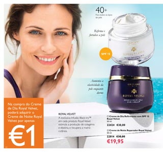 20
 Creme de Dia Reirmante com SPF 15
Royal Velvet
50 ml.
22424 €30,00
 Creme de Noite Reparador Royal Velvet
50 ml.
22814 €30,00
€19,95
40+
Para todos os tipos
de pele
A exclusiva Infusão Black Iris™
em cada produto RoyalVelvet
estimula a produção de colagénio
e elastina, e recupera a matriz
cutânea.
ROYALVELVET
Reirma e
fortalece a pele
Aumenta a
elasticidade da
pele enquanto
dorme
SPF 15
Na compra do Creme
de Dia Royal Velvet,
poderá adquirir o
Creme de Noite Royal
Velvet por apenas
€1


 