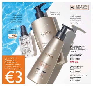 22
Aplique nas pontas
secas, não enxague.
UTILIZAÇÃO:
 Champô Advanced
TimeResist HairX
200 ml.
31275 €10,00
 Sérum Advanced
TimeResist HairX
30 ml.
31276 €15,00
€9,95
Na compra do
Champô ou
Condicionador
TimeResist, poderá
adquirir o Sérum
TimeResist por apenas
€3
SISTEMA RENEWING
PARA O CABELO
MADURO + PROTEÍNAS
DE SEDA
 Condicionador Advanced
TimeResist HairX
150 ml.
31393 €10,00
Ajuda a prevenir
o enfraquecimento
do cabelo maduro
e que este ique seco
[6-GINGEROL]
CUIDADO DO
COURO CABELUDO
Recupera o corpo
e brilho do cabeloAjuda o cabelo
enfraquecido e
daniicado a resistir
aos efeitos do tempo



 