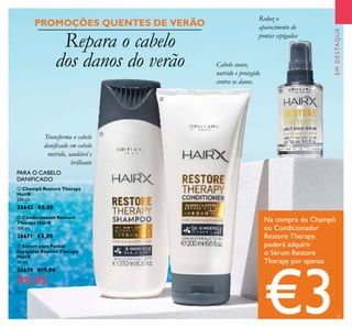 23
EMDESTAQUE
Repara o cabelo
dos danos do verão
Na compra do Champô
ou Condicionador
Restore Therapy,
poderá adquirir
o Sérum Restore
Therapy por apenas
€3
Transforma o cabelo
daniicado em cabelo
nutrido, saudável e
brilhante
Cabelo suave,
nutrido e protegido
contra os danos.
Reduz o
aparecimento de
pontas espigadas



PROMOÇÕES QUENTES DE VERÃO
 Champô Restore Therapy
HairX
250 ml.
26642 €8,00
 Condicionador Restore
Therapy HairX
200 ml.
26671 €8,00
 Sérum para Pontas
Espigadas Restore Therapy
HairX
30 ml.
26674 €15,00
€9,95
PARA O CABELO
DANIFICADO
 
