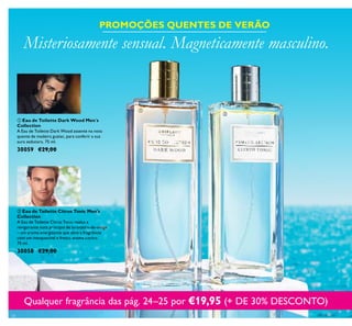24
 Eau de Toilette Dark Wood Men´s
Collection
A Eau de Toilette Dark Wood assente na nota
quente de madeira guaiac, para conferir a sua
aura sedutora. 75 ml.
30059 €29,00
 Eau de Toilette Citrus Tonic Men's
Collection
A Eau de Toilette Citrus Tonic realça a
revigorante nota principal de laranjeira-de-osage
– um aroma energizante que abre a fragrância
com um inesquecível e fresco aroma cítrico.
75 ml.
30058 €29,00
Misteriosamente sensual. Magneticamente masculino.
PROMOÇÕES QUENTES DE VERÃO
Qualquer fragrância das pág. 24–25 por €19,95 (+ DE 30% DESCONTO)


 