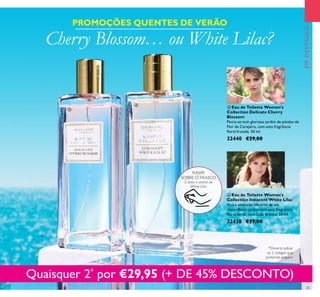 25
 Eau de Toilette Women's
Collection Innocent White Lilac
Viva a sensação vibrante de um
maravilhoso jardim com esta fragrância
loral verde, com Lilás Branco. 50 ml.
32438 €29,00
 Eau de Toilette Women's
Collection Delicate Cherry
Blossom
Perca-se num glorioso jardim de pétalas de
Flor de Cerejeira, com esta fragrância
loral frutada. 50 ml.
32440 €29,00
Cherry Blossom… ou White Lilac?
PROMOÇÕES QUENTES DE VERÃO
Quaisquer 2*
por €29,95 (+ DE 45% DESCONTO)


EMDESTAQUE
RASPE
SOBRE O FRASCO
E sinta o aroma de
White Lilac
*Deverá indicar
os 2 códigos que
pretende adquirir
 