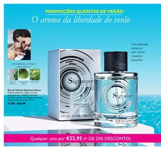 26
AMADEIRADA CÍTRICA
AROMÁTICA
MANDARINA
VERDE
PATCHOULIBÉTULA-
BRANCA
Eau de Toilette Signature Zoom
A efervescência da tangerina verde
contrasta com a elegância da bétula
prateada, criando uma fragrância fresca e
elegante, mas masculina. 75 ml.
31288 €32,00
PROMOÇÕES QUENTES DE VERÃO
O aroma da liberdade do verão
Qualquer uma por €22,95 (+ DE 25% DESCONTO)
Uma refrescante
mistura de
notas cítricas
e madeiras
masculinas
 
