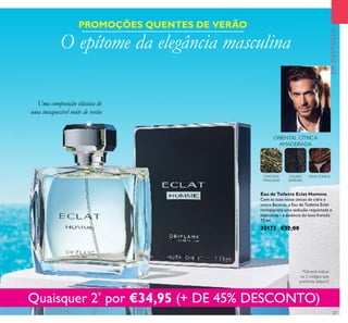 27
EMDESTAQUE
ORIENTAL CÍTRICA
AMADEIRADA
CHÁ DOS
HIMALAIAS
COURO
BARENIA
FAVA-TONCA
Eau de Toilette Eclat Homme
Com as suas notas únicas de cidra e
couro Barenia, a Eau de Toilette Eclat
reinterpreta uma sedução requintada e
masculina – a essência do luxo francês.
75 ml.
30173 €32,00
PROMOÇÕES QUENTES DE VERÃO
O epítome da elegância masculina
Quaisquer 2*
por €34,95 (+ DE 45% DESCONTO)
Uma composição clássica de
uma inesquecível noite de verão
*Deverá indicar
os 2 códigos que
pretende adquirir
 