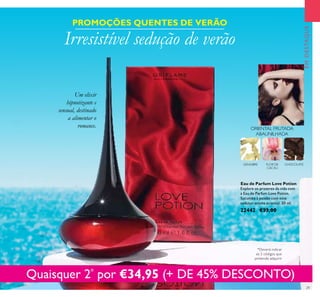 29
EMDESTAQUE
FLOR DE
CACAU
CHOCOLATE
ORIENTAL FRUTADA
ABAUNILHADA
GENGIBRE
Eau de Parfum Love Potion
Explore os prazeres da vida com
a Eau de Parfum Love Potion.
Sucumba à paixão com este
sedutor aroma oriental. 50 ml.
22442 €33,00
Quaisquer 2*
por €34,95 (+ DE 45% DESCONTO)
PROMOÇÕES QUENTES DE VERÃO
Um elixir
hipnotizante e
sensual, destinado
a alimentar o
romance.
Irresistível sedução de verão
*Deverá indicar
os 2 códigos que
pretende adquirir
 