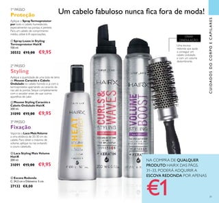Um cabelo fabuloso nunca ica fora de moda!
NA COMPRA DE QUALQUER
PRODUTO HAIRX DAS PÁGS.
31–33, PODERÁ ADQUIRIR A
ESCOVA REDONDA POR APENAS
€1 31
CUIDADOSDOCORPOECAPILARES
3º PASSO
Fixação
Vaporize a Laca MaisVolume
a uma distância de 20-30 cm do
cabelo. Para obter o máximo de
volume, aplique na raiz evitando
o couro cabeludo.
 Laca Styling Mais Volume
HairX
200 ml.
31091 €15,00 €9,95
2º PASSO
Styling
Aplique a quantidade de uma bola de ténis
de Mousse Caracóis e Cabelo
Ondulado no cabelo húmido e já com o
termoprotetor, apertando os caracóis da
raiz até às pontas. Seque completamente
com o secador antes de usar outros
aparelhos de calor.
 Mousse Styling Caracóis e
Cabelo Ondulado HairX
200 ml.
31090 €15,00 €9,95
1º PASSO
Proteção
Aplique o SprayTermoprotetor
por todo o cabelo humedecido,
especialmente nas pontas, e penteie.
Para um cabelo de comprimento
médio, utilize 6-8 vaporizações.
 Spray Leave in Styling
Termoprotetor HairX
150 ml.
30552 €15,00 €9,95
 Escova Redonda
C: 24,5 cm x Diâmetro: 5 cm.
27132 €8,00
Uma escova
redonda que ajuda
a conseguir um
cabelo ondulado
e com um volume
deslumbrante.
CRIAR
ONDULAÇÃO

 

 