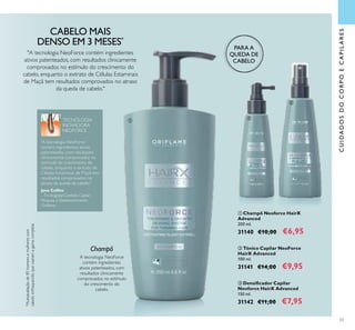 33
 Champô Neoforce HairX
Advanced
200 ml.
31140 €10,00 €6,95
 Tónico Capilar NeoForce
HairX Advanced
100 ml.
31141 €14,00 €9,95
 Densiicador Capilar
Neoforce HairX Advanced
150 ml.
31142 €11,00 €7,95
"A tecnologia NeoForce contém ingredientes
ativos patenteados, com resultados clinicamente
comprovados no estímulo do crescimento do
cabelo, enquanto o extrato de Células Estaminais
de Maçã tem resultados comprovados no atraso
da queda de cabelo."
A tecnologia NeoForce
contém ingredientes
ativos patenteados, com
resultados clinicamente
comprovados no estímulo
do crescimento do
cabelo.
Jane Collins
–Tricologista/Cientista Capilar
Pesquisa e Desenvolvimento
Orilame
"A tecnologia NeoForce
contém ingredientes ativos
patenteados, com resultados
clinicamente comprovados no
estímulo do crescimento do
cabelo, enquanto o extrato de
Células Estaminais de Maçã tem
resultados comprovados no
atraso da queda de cabelo."
TECNOLOGIA
INOVADORA
NEOFORCE
CABELO MAIS
DENSO EM 3 MESES*
*Autoavaliaçãode85homensemulherescom
cabeloenfraquecidoqueusaramagamacompleta
Champô
PARA A
QUEDA DE
CABELO
CUIDADOSDOCORPOECAPILARES



 