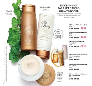 34
 Máscara Capilar Milk &
Honey Gold
250 ml.
31710 €12,00 €7,95
 Champô Milk & Honey Gold
200 ml.
31708 €10,00 €6,95
 Condicionador Milk & Honey
Gold
200 ml.
31709 €10,00 €6,95
Limpa e nutre
suavemente*
Recupera a
suavidade,
brilho e
vitalidade**
*TestadoemconsumidoresqueusamoChampôeCondicionadorMilk&Honeyemconjunto
**TestadoemconsumidoresqueusamemconjuntocomoChampôMilk&Honey
Magniicamente hidratante e suavizante,
o extrato de mel deixa o cabelo mais
brilhante e suave.
DOCES MIMOS
PARA UM CABELO
DESLUMBRANTEChampô
Nutre e
desembaraça*
Condicionador
Máscara
Capilar
 Creme de Duche Hidratante
Milk & Honey Gold
200 ml.
31605 €11,00
 Esfoliante Suavizante Milk &
Honey Gold
200 ml.
31601 €15,00
 Sabonete Líquido Suavizante
Milk & Honey Gold
300 ml.
31603 €12,00
PARA
CABELO
NORMAL
A SECO






 