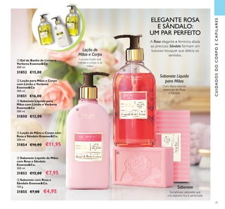35
 Sabonete Líquido para
Mãos com Limão e Verbena
Essense&Co
300 ml.
31850 €12,00
 Loção para Mãos e Corpo
com Limão e Verbena
Essense&Co
300 ml.
31851 €16,00
 Gel de Banho de Limão e
Verbena Essense&Co
300 ml.
31852 €15,00
 Sabonete Líquido de Mãos
com Rosa e Sândalo
Essense&Co.
300 ml.
31853 €12,00 €7,95
 Loção de Mãos e Corpo com
Rosa e Sândalo Essense&Co.
300 ml.
31854 €16,00 €11,95
 Sabonete com Rosa e
Sândalo Essense&Co.
150 g.
31855 €7,00 €4,95
ELEGANTE ROSA
E SÂNDALO:
UM PAR PERFEITO
A Rosa elegante e feminina aliada
ao precioso Sândalo formam um
luxuoso bouquet que delicia os
sentidos.
Com óleos naturais
essenciais de Rosa
e Sândalo
Sabonete Líquido
para Mãos
Sumptuoso sabonete que
cria espuma rica e perfumada
Sabonete
Luxuosa loção que
hidrata o corpo e as
mãos
Loção de
Mãos e Corpo
CUIDADOSDOCORPOECAPILARES






 