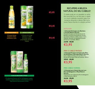 36
 Champô para Cabelo Normal com
Flor de Sabugueiro e Maçã Nature
Secrets
Champô leve com refrescante Flor de Sabugueiro
e Maçã hidratante. 400 ml.
26446 €8,00
€3,95
 Champô Anticaspa com Bardana
e Toranja Nature Secrets
Champô anticaspa com Extratos de raiz de
Bardana e extratos de sementes de Toranja,
que amacia e hidrata o cabelo. Limpa o couro
cabeludo, deixando uma agradável sensação
de frescura e suavidade. 400 ml.
24398 €8,00
€3,95
RECUPERE A BELEZA
NATURAL DO SEU CABELO!
PARA CABELO NORMAL
FLOR DE SABUGUEIRO E MAÇÃ
O refrescante Extrato de Flor de Sabugueiro ajuda a
suavizar o cabelo, enquanto o hidratante Extrato de
Maçã devolve naturalmente o brilho.
 Gel de Duche Refrescante com
Ananás e Salva
250 ml.
31669 €8,00 €5,95
ÚLTIMAAPRESENTAÇÃO
 Champô para Cabelo Oleoso
com Urtiga e Limão Nature
Secrets
250 ml.
22701 €6,00 €4,45
ÚLTIMAAPRESENTAÇÃO
 Condicionador para Cabelo
Oleoso com Urtiga e Limão
Nature Secrets
250 ml.
22702 €6,00 €4,45
 Condicionador para Cabelo
Normal com Flor de Sabugueiro
e Maçã Nature Secrets
250 ml.
25350 €6,00
 Tratamento Leave-in para
Cabelo Normal com Flor de
Sabugueiro e Maçã Nature
Secrets
150 ml.
25352 €8,00
 Champô para Cabelo Normal
com Flor de Sabugueiro e Maçã
Nature Secrets
250 ml.
25353 €6,00
URTIGA E LIMÃO
O Extrato de Urtiga
estimula e o Óleo
de Limão contém
propriedades naturais de
limpeza.
O Ananás hidrata,
enquanto a Salva
rejuvenesce a pele.
ANANÁS E SALVA
 




O cabelo pode ser um pesadelo no verão,
não concorda? Se o sol não secar o cabelo
e o couro cabeludo, causando caspa, fá-la
transpirar, deixando-o oleoso. Não tenha
receio, Nature Secrets é a solução perfeita!
ANTICASPA
 Champô Protetor de Coloração Óleo
de Amêndoas e Morango Nature Secrets
Lave o cabelo e proteja a cor com Filtro UV,
Extrato de Morango e Óleo de Amêndoa. 400 ml.
30942 €8,00
€3,95
PARA O CABELO PINTADO
 