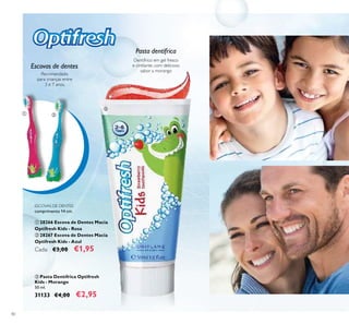 40
ESCOVAS DE DENTES
comprimento 14 cm.
 28266 Escova de Dentes Macia
Optifresh Kids - Rosa
 28267 Escova de Dentes Macia
Optifresh Kids - Azul
Cada: €3,00 €1,95
 Pasta Dentífrica Optifresh
Kids - Morango
50 ml.
31133 €4,00 €2,95
Dentífrico em gel fresco
e cintilante, com delicioso
sabor a morango
Recomendado
para crianças entre
3 e 7 anos.
Escovas de dentes
Pasta dentífrica
 

 