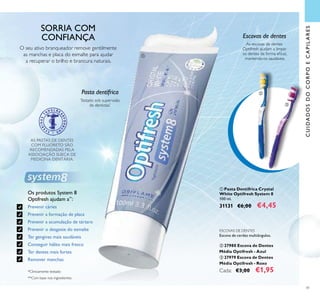CUIDADOSDOCORPOECAPILARES
41
 Pasta Dentífrica Crystal
White Optifresh System 8
100 ml.
31131 €6,00 €4,45
AS PASTAS DE DENTES
COM FLUORETO SÃO
RECOMENDADAS PELA
ASSOCIAÇÃO SUECA DE
MEDICINA DENTÁRIA.
ESCOVAS DE DENTES
Escova de cerdas multiângulos.
 27980 Escova de Dentes
Média Optifresh - Azul
 27979 Escova de Dentes
Média Optifresh - Roxo
Cada: €3,00 €1,95*Clinicamente testado
Testado sob supervisão
de dentistas*
Pasta dentífrica
O seu ativo branqueador remove gentilmente
as manchas e placa do esmalte para ajudar
a recuperar o brilho e brancura naturais.
Escovas de dentes
As escovas de dentes
Optifresh ajudam a limpar
os dentes de forma eicaz,
mantendo-os saudáveis.
Os produtos System 8
Optifresh ajudam a**
:
Prevenir cáries
Prevenir a formação de placa
Prevenir a acumulação de tártaro
Prevenir o desgaste do esmalte
Ter gengivas mais saudáveis
Conseguir hálito mais fresco
Ter dentes mais fortes
Remover manchas
**Com base nos ingredientes



SORRIA COM
CONFIANÇA
 