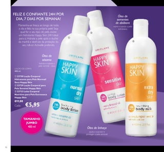 42
LOÇÃO DE CORPO
400 ml.
 23730 Loção Corporal
Hidratante para Pele Normal/
Seca Happy Skin
 23729 Loção Corporal para
Pele Sensível Happy Skin
 23733 Leite Corporal
Nutritivo para Pele Extrasseca
Happy Skin
€11,00
Cada: €5,95
Óleo de
sementes
de abóbora
nutre e suaviza a pele
extrasseca
Óleo de linhaça
ajuda a suavizar e
proteger a pele sensível
Óleo de
sésamo
hidrata e suaviza a
pele normal – seca
Mantenha-se fresca ao longo de todo
o dia e feliz na sua própria pele! Seja
qual for o seu tipo de pele, existe
um hidratante Happy Skin 24H ideal
para si. Hidrate a pele após o duche
da manhã e desfrute da proteção do
seu roll-on Activelle preferido.
FELIZ E CONFIANTE 24H POR
DIA, 7 DIAS POR SEMANA!
TAMANHO
JUMBO
400 ml



 